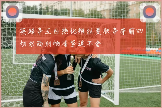 英超争五白热化维拉曼联争夺前四切尔西利物浦紧追不舍