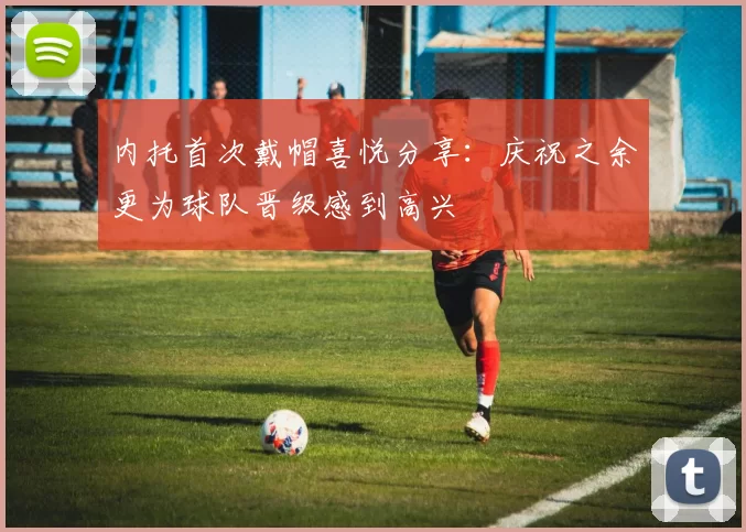 内托首次戴帽喜悦分享：庆祝之余更为球队晋级感到高兴