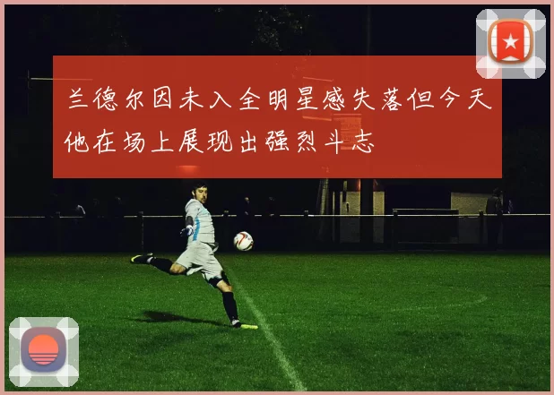 兰德尔因未入全明星感失落但今天他在场上展现出强烈斗志