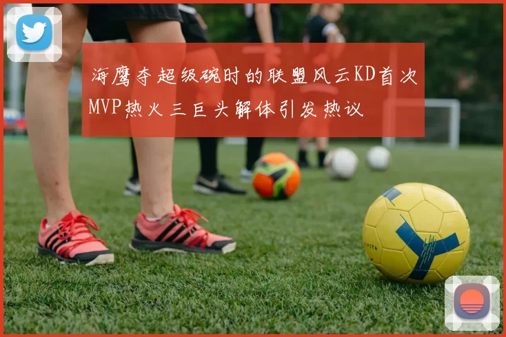 海鹰夺超级碗时的联盟风云KD首次MVP热火三巨头解体引发热议