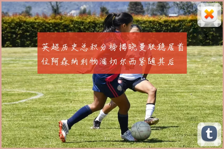 英超历史总积分榜揭晓曼联稳居首位阿森纳利物浦切尔西紧随其后