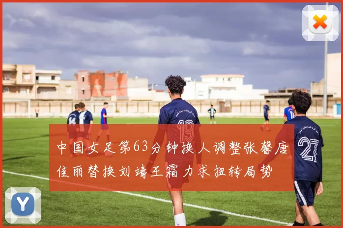 中国女足第63分钟换人调整张馨唐佳丽替换刘靖王霜力求扭转局势