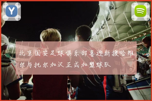 北京国安足球俱乐部喜迎新援哈维尔与托尔加汉正式加盟球队