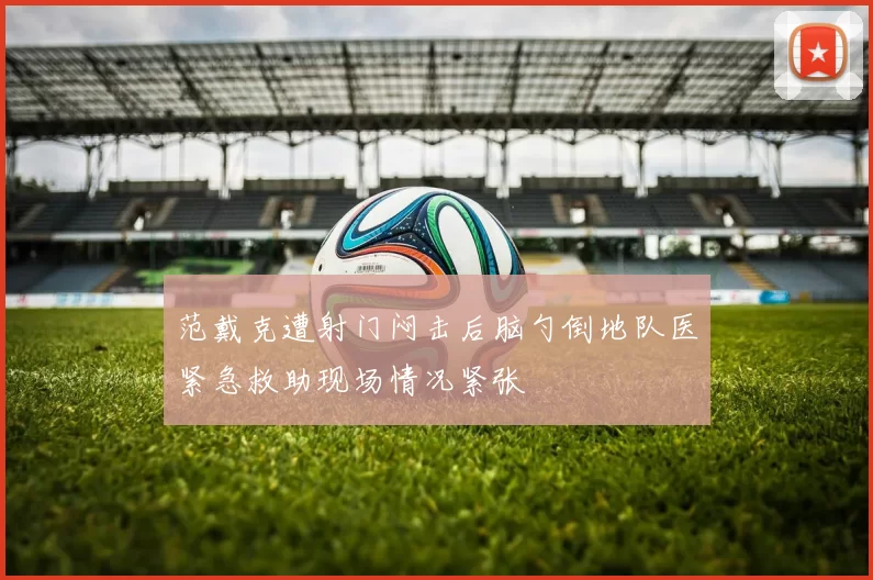 范戴克遭射门闷击后脑勺倒地队医紧急救助现场情况紧张