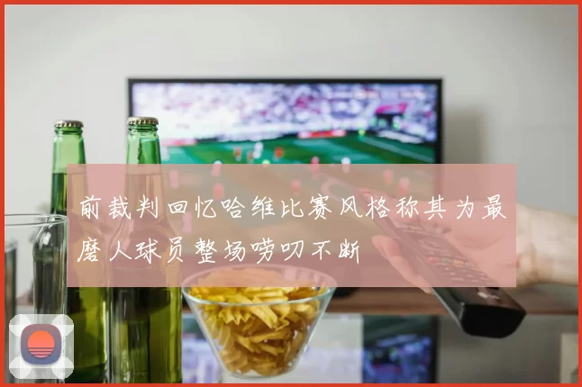 前裁判回忆哈维比赛风格称其为最磨人球员整场唠叨不断