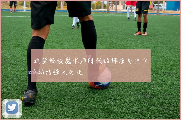 追梦畅谈魔术师时代的辉煌与当今NBA的强大对比