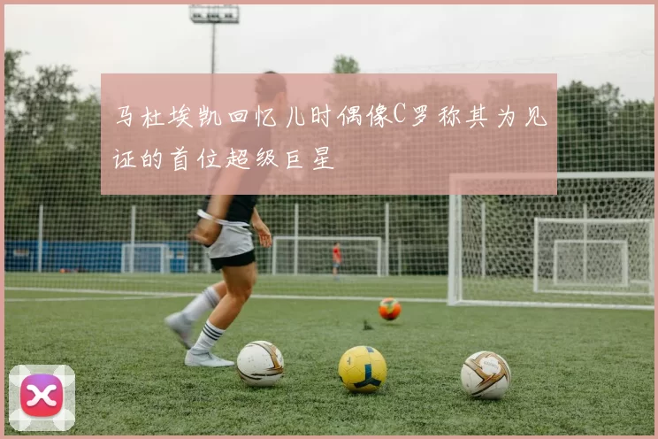 马杜埃凯回忆儿时偶像C罗称其为见证的首位超级巨星
