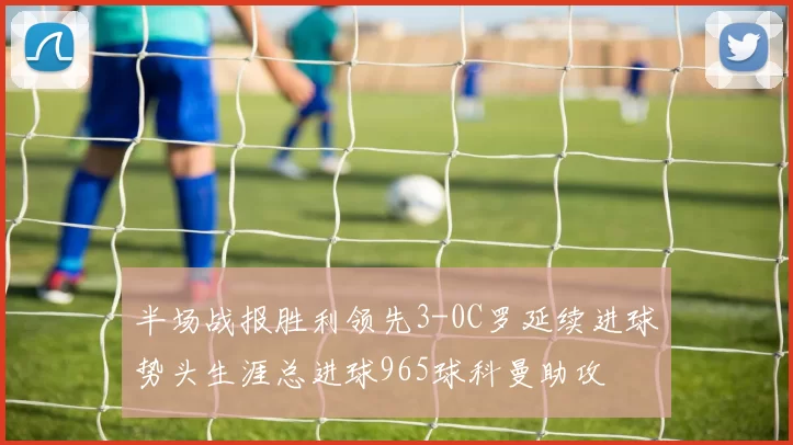 半场战报胜利领先3-0C罗延续进球势头生涯总进球965球科曼助攻