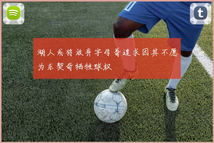 湖人或将放弃字母哥追求因其不愿为东契奇牺牲球权