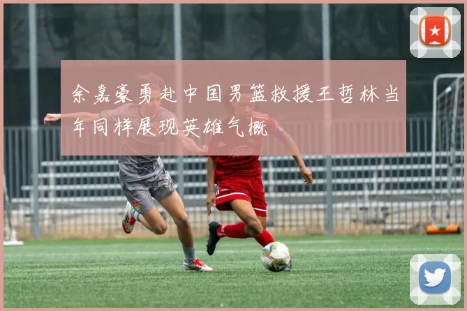 余嘉豪勇赴中国男篮救援王哲林当年同样展现英雄气概